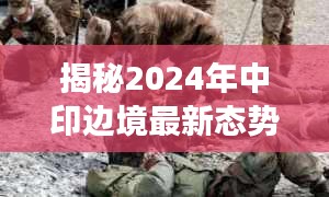 揭秘2024年中印边境最新态势，深度解读对峙视频真相与背后态势