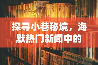 探寻小巷秘境，海默某特色小店奇遇记——海默热门新闻背后的隐藏瑰宝