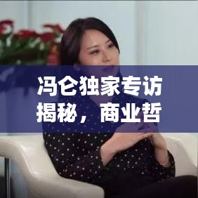 冯仑独家专访揭秘，商业哲学与人生智慧的深度对话