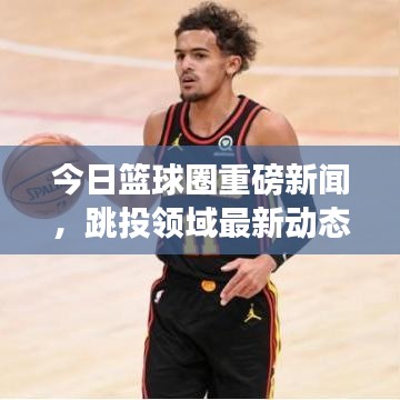 今日篮球圈重磅新闻，跳投领域最新动态揭秘