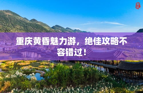 重庆黄昏魅力游，绝佳攻略不容错过！