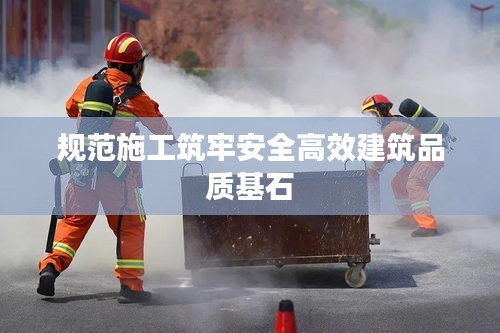 规范施工筑牢安全高效建筑品质基石