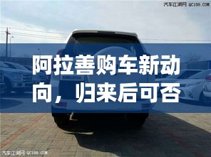 阿拉善购车新动向，归来后可否卖车？最新消息解析