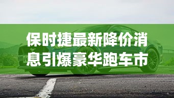 保时捷最新降价消息引爆豪华跑车市场，市场新动态揭秘