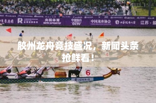 胶州龙舟竞技盛况，新闻头条抢鲜看！