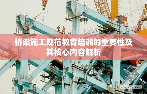 桥梁施工规范教育培训的重要性及其核心内容解析
