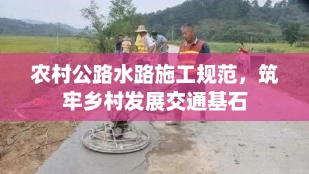 农村公路水路施工规范，筑牢乡村发展交通基石